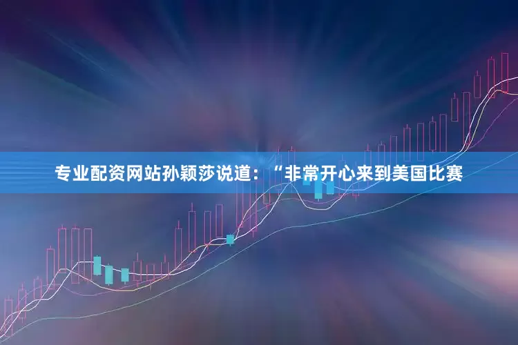 专业配资网站孙颖莎说道：“非常开心来到美国比赛
