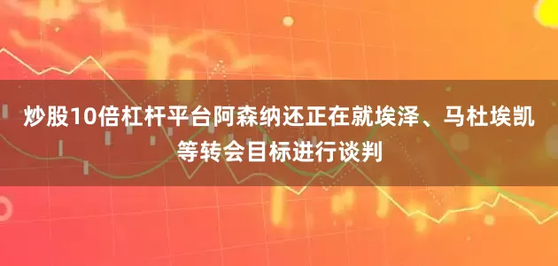 炒股10倍杠杆平台阿森纳还正在就埃泽、马杜埃凯等转会目标进行谈判