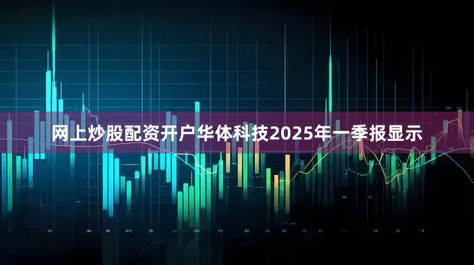 网上炒股配资开户华体科技2025年一季报显示