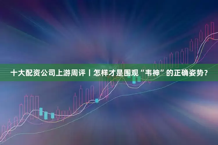 十大配资公司上游周评丨怎样才是围观“韦神”的正确姿势？