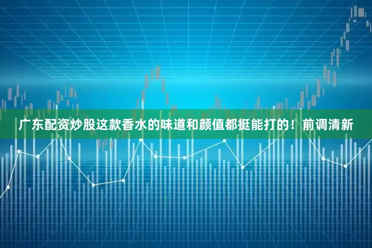 广东配资炒股这款香水的味道和颜值都挺能打的！前调清新