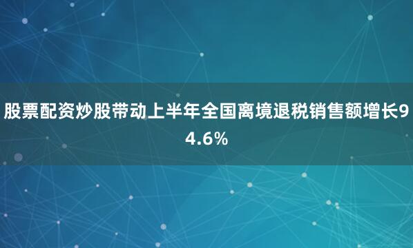 股票配资炒股带动上半年全国离境退税销售额增长94.6%