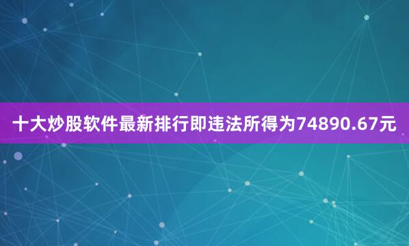 十大炒股软件最新排行即违法所得为74890.67元