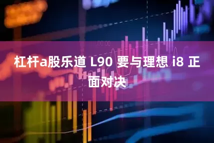 杠杆a股乐道 L90 要与理想 i8 正面对决