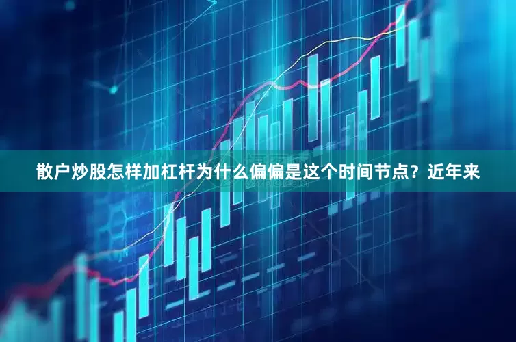 散户炒股怎样加杠杆为什么偏偏是这个时间节点？近年来
