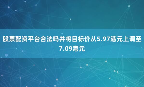 股票配资平台合法吗并将目标价从5.97港元上调至7.09港元