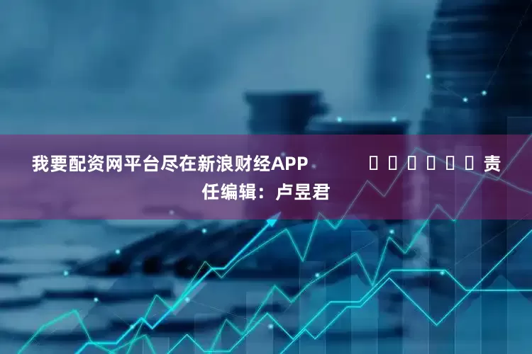我要配资网平台尽在新浪财经APP            						责任编辑：卢昱君
